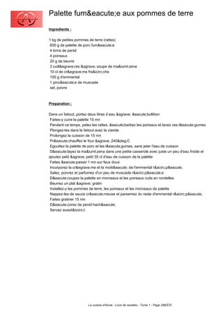 Palette fum&eacute;e aux pommes de terre
Ingredients :

1 kg de petites pommes de terre (rattes)
 600 g de palette de porc fum&eacute;e
 4 brins de persil
 4 poireaux
 20 g de beurre
 3 cuill&egrave;res &agrave; soupe de ma&iuml;zena
 10 cl de cr&egrave;me fra&icirc;che
 100 g d'emmental
 1 pinc&eacute;e de muscade
 sel, poivre



Preparation :

Dans un faitout, portez deux litres d eau &agrave; &eacute;bullition
 Faites-y cuire la palette 15 mn
 Pendant ce temps, pelez les rattes, &eacute;barbez les poireaux et lavez ces l&eacute;gumes
 Plongez-les dans le faitout avec la viande
 Prolongez la cuisson de 15 mn
 Pr&eacute;chauffez le four &agrave; 240&deg;C
 Egouttez la palette de porc et les l&eacute;gumes, sans jeter l'eau de cuisson
 D&eacute;layez la ma&iuml;zena dans une petite casserole avec juste un peu d'eau froide et
ajoutez petit &agrave; petit 35 cl d'eau de cuisson de la palette
 Faites &eacute;paissir 1 mn sur feux doux
 Incorporez la cr&egrave;me et la moiti&eacute; de l'emmental r&acirc;p&eacute;
 Salez, poivrez et parfumez d'un peu de muscade r&acirc;p&eacute;e
 D&eacute;coupez la palette en morceaux et les poireaux cuits en rondelles
 Beurrez un plat &agrave; gratin
 Installez-y les pommes de terre, les poireaux et les morceaux de palette
 Nappez-les de sauce cr&eacute;meuse et parsemez du reste d'emmental r&acirc;p&eacute;
 Faites gratiner 15 mn
 D&eacute;corez de persil hach&eacute;
 Servez aussit&ocirc;t




                       La cuisine d'Annie - Livre de recettes - Tome 1 - Page 288/570
 