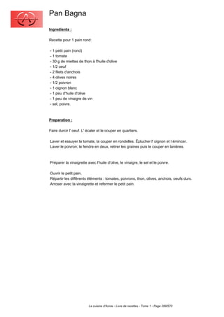 Pan Bagna
Ingredients :

Recette pour 1 pain rond:

- 1 petit pain (rond)
- 1 tomate
- 30 g de miettes de thon à l'huile d'olive
- 1/2 oeuf
- 2 filets d'anchois
- 4 olives noires
- 1/2 poivron
- 1 oignon blanc
- 1 peu d'huile d'olive
- 1 peu de vinaigre de vin
- sel, poivre.



Preparation :

Faire durcir l' oeuf. L' écaler et le couper en quartiers.

Laver et essuyer la tomate, la couper en rondelles. Éplucher l' oignon et l émincer.
Laver le poivron; le fendre en deux, retirer les graines puis le couper en lanières.



Préparer la vinaigrette avec l'huile d'olive, le vinaigre, le sel et le poivre.

Ouvrir le petit pain.
Répartir les différents éléments : tomates, poivrons, thon, olives, anchois, oeufs durs.
Arroser avec la vinaigrette et refermer le petit pain.




                         La cuisine d'Annie - Livre de recettes - Tome 1 - Page 289/570
 