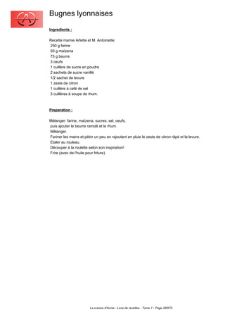 Bugnes lyonnaises
Ingredients :

Recette mamie Arlette et M. Antoinette:
250 g farine
50 g maïzena
75 g beurre
3 oeufs
1 cuillère de sucre en poudre
2 sachets de sucre vanillé
1/2 sachet de levure
1 zeste de citron
1 cuillère à café de sel
3 cuillères à soupe de rhum.



Preparation :

Mélanger: farine, maïzena, sucres, sel, oeufs,
puis ajouter le beurre ramolli et le rhum.
Mélanger.
Fariner les mains et pétrir un peu en rajoutant en pluie le zeste de citron râpé et la levure.
Etaler au rouleau.
Découper à la roulette selon son inspiration!
Frire (avec de l'huile pour friture).




                         La cuisine d'Annie - Livre de recettes - Tome 1 - Page 29/570
 