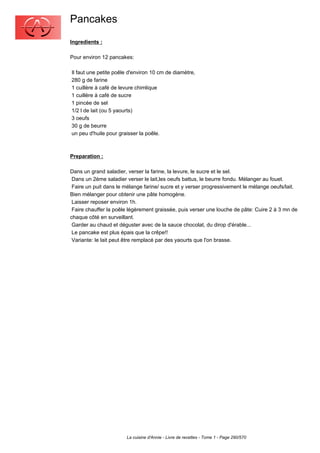 Pancakes
Ingredients :

Pour environ 12 pancakes:

Il faut une petite poêle d'environ 10 cm de diamètre,
280 g de farine
1 cuillère à café de levure chimlique
1 cuillère à café de sucre
1 pincée de sel
1/2 l de lait (ou 5 yaourts)
3 oeufs
30 g de beurre
un peu d'huile pour graisser la poêle.



Preparation :

Dans un grand saladier, verser la farine, la levure, le sucre et le sel.
 Dans un 2ème saladier verser le lait,les oeufs battus, le beurre fondu. Mélanger au fouet.
 Faire un puit dans le mélange farine/ sucre et y verser progressivement le mélange oeufs/lait.
Bien mélanger pour obtenir une pâte homogène.
 Laisser reposer environ 1h.
 Faire chauffer la poêle légèrement graissée, puis verser une louche de pâte: Cuire 2 à 3 mn de
chaque côté en surveillant.
 Garder au chaud et déguster avec de la sauce chocolat, du dirop d'érable...
 Le pancake est plus épais que la crêpe!!
 Variante: le lait peut être remplacé par des yaourts que l'on brasse.




                       La cuisine d'Annie - Livre de recettes - Tome 1 - Page 290/570
 