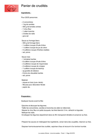 Panier de crudités
Ingredients :

Pour 20/25 personnes:

- 2 concombres
- 1 kg de carottes
- 500 g de tomates cerises
- 1 chou fleur
- 1 céleri branche
- 2 bottes de radis
- gros sel

Sauce au fromage blanc:
- 500 g de fromage blanc
- 1 cuillère à soupe d'huile d'olive
- 1 cuillère à soupe de jus de citron
- 5 cuillères à soupe d'herbes ciselées
- sel, poivre

Sauce rose:
- 1 échalote hachée
- 6 cuillère à soupe d'huile d'olive
- 2 cuillères à soupe de mayonnaise
- 2 cuillères à soupe de vinaigre
- 1 cuillère à soupe de ketchup
- qq gouttes de tabasco
- 6 brins de ciboulette hachés
- sel, poivre

Matériel:
- piques en bois (cure- dents)
- Mousse pour décoration florale
- papier alu.




Preparation :

Quelques heures avant la fête:

Eplucher et découper les légumes.
Tailler les concombres, carottes et branches de céleri en bâtonnets.
Séparer le chou fleur en petits bouquets, les faire blanchir 2 mn, rafraichir et égoutter.
Nettoyer les radis.
Envelopper les légumes séparément dans du film transparent étirable et conserver au frais.



Préparer les sauces en mélangeant les ingrédients, verser dans des coupelles, réserver au frais.

Disposer harmonieusement les crudités, vaporiser d'eau et recouvrir d'un torchon humide.



                        La cuisine d'Annie - Livre de recettes - Tome 1 - Page 291/570
 