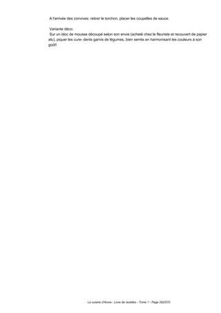 A l'arrivée des convives: retirer le torchon, placer les coupelles de sauce.

 Variante déco:
 Sur un bloc de mousse découpé selon son envie (acheté chez le fleuriste et recouvert de papier
alu), piquer les cure- dents garnis de légumes, bien serrés en harmonisant les couleurs à son
goût!




                        La cuisine d'Annie - Livre de recettes - Tome 1 - Page 292/570
 