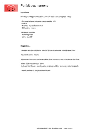 Parfait aux marrons
Ingredients :

Recette pour 12 personnes dans un moule à cake en verre ( noël 1980):

- 1 grosse boite de crème de marron vanillée (4/4)
- 2 oeufs
- 1 verre à dégustation de rhum
- 500g crème fraîche

décoration possible:
- marrons glacés
- crème chantilly.




Preparation :

Travailler la crème de marron avec les jaunes d'oeufs et le petit verre de rhum.

Fouetter la crème fraîche.

Ajouter la crème progressivement à la crème de marron pour obtenir une pâte lisse.

Battre les blancs en neige ferme.
Mélanger les blancs à la préparation en soulevant bien la masse avec une spatule.

Laisser prendre au congélateur et décorer.




                        La cuisine d'Annie - Livre de recettes - Tome 1 - Page 293/570
 