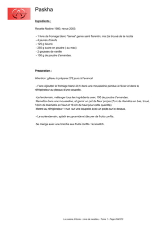 Paskha
Ingredients :

Recette Nadine 1980, revue 2003:

- 1 livre de fromage blanc "dense",genre saint florentin; moi j'ai trouvé de la ricotta
- 4 jaunes d'oeufs
- 125 g beurre
- 250 g sucre en poudre ( au max)
- 2 gousses de vanille
- 100 g de poudre d'amandes.




Preparation :

Attention: gâteau à préparer 2/3 jours à l'avance!

 - Faire égoutter le fromage blanc 24 h dans une mousseline pendue à l'évier et dans le
réfrigérateur au dessus d'une coupelle.

 -Le lendemain, mélanger tous les ingrédients avec 100 de poudre d'amandes.
 Remettre dans une mousseline, et garnir un pot de fleur propre (7cm de diamètre en bas, troué,
12cm de Diamètre en haut et 16 cm de haut pour cette quantité).
 Mettre au réfrigérateur 1 nuit sur une coupelle avec un poids sur le dessus.

- Le surlendemain, aplatir en pyramide et décorer de fruits confits.

Se mange avec une brioche aux fruits confits : le koulitch.




                        La cuisine d'Annie - Livre de recettes - Tome 1 - Page 294/570
 