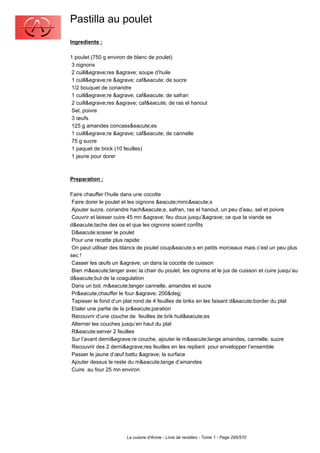 Pastilla au poulet
Ingredients :

1 poulet (750 g environ de blanc de poulet)
 3 oignons
 2 cuill&egrave;res &agrave; soupe d’huile
 1 cuill&egrave;re &agrave; caf&eacute; de sucre
 1/2 bouquet de coriandre
 1 cuill&egrave;re &agrave; caf&eacute; de safran
 2 cuill&egrave;res &agrave; caf&eacute; de ras el hanout
 Sel, poivre
 3 œufs
 125 g amandes concass&eacute;es
 1 cuill&egrave;re &agrave; caf&eacute; de cannelle
 75 g sucre
 1 paquet de brick (10 feuilles)
 1 jaune pour dorer



Preparation :

Faire chauffer l’huile dans une cocotte
 Faire dorer le poulet et les oignons &eacute;minc&eacute;s
 Ajouter sucre, coriandre hach&eacute;e, safran, ras el hanout, un peu d’eau, sel et poivre
 Couvrir et laisser cuire 45 mn &agrave; feu doux jusqu’&agrave; ce que la viande se
d&eacute;tache des os et que les oignons soient confits
 D&eacute;sosser le poulet
 Pour une recette plus rapide:
 On peut utiliser des blancs de poulet coup&eacute;s en petits morceaux mais c’est un peu plus
sec !
 Casser les œufs un &agrave; un dans la cocotte de cuisson
 Bien m&eacute;langer avec la chair du poulet, les oignons et le jus de cuisson et cuire jusqu’au
d&eacute;but de la coagulation
 Dans un bol, m&eacute;langer cannelle, amandes et sucre
 Pr&eacute;chauffer le four &agrave; 200&deg;
 Tapisser le fond d’un plat rond de 4 feuilles de briks en les faisant d&eacute;border du plat
 Etaler une partie de la pr&eacute;paration
 Recouvrir d’une couche de feuilles de brik huil&eacute;es
 Alterner les couches jusqu’en haut du plat
 R&eacute;server 2 feuilles
 Sur l’avant derni&egrave;re couche, ajouter le m&eacute;lange amandes, cannelle, sucre
 Recouvrir des 2 derni&egrave;res feuilles en les repliant pour envelopper l’ensemble
 Passer le jaune d’œuf battu &agrave; la surface
 Ajouter dessus le reste du m&eacute;lange d’amandes
 Cuire au four 25 mn environ




                        La cuisine d'Annie - Livre de recettes - Tome 1 - Page 295/570
 