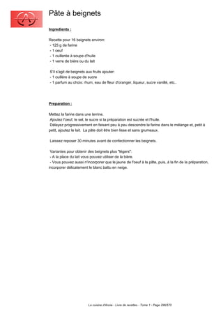 Pâte à beignets
Ingredients :

Recette pour 16 beignets environ:
- 125 g de farine
- 1 oeuf
- 1 cuillerée à soupe d'huile
- 1 verre de bière ou du lait

S'il s'agit de beignets aux fruits ajouter:
- 1 cuillère à soupe de sucre
- 1 parfum au choix: rhum, eau de fleur d'oranger, liqueur, sucre vanillé, etc..




Preparation :

Mettez la farine dans une terrine.
 Ajoutez l'oeuf, le sel, le sucre si la préparation est sucrée et l'huile.
 Délayez progressivement en faisant peu à peu descendre la farine dans le mélange et, petit à
petit, ajoutez le lait. La pâte doit être bien lisse et sans grumeaux.

Laissez reposer 30 minutes avant de confectionner les beignets.

 Variantes pour obtenir des beignets plus "légers":
 - A la place du lait vous pouvez utiliser de la bière.
 - Vous pouvez aussi n'incorporer que le jaune de l'oeuf à la pâte, puis, à la fin de la préparation,
incorporer délicatement le blanc battu en neige.




                        La cuisine d'Annie - Livre de recettes - Tome 1 - Page 296/570
 