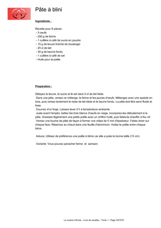 Pâte à blini
Ingredients :

Recette pour 8 pièces:
- 3 oeufs
- 250 g de farine
- 1 cuillère à café de sucre en poudre
- 15 g de levure fraîche de boulanger
- 25 cl de lait
- 30 g de beurre fondu
- 1 cuillère à café de sel
- Huile pour la poêle.




Preparation :

Délayez la levure, le sucre et le sel dans 5 cl de lait tiède.
 Dans une jatte, versez ce mélange, la farine et les jaunes d'oeufs. Mélangez avec une spatule en
bois, puis versez lentement le reste de lait tiède et le beurre fondu. La pâte doit être semi fluide et
lisse.
 Couvrez d'un linge. Laissez lever 2 h à température ambiante.
 Juste avant l'emploi, battez les trois blancs d'oeufs en neige, incorporez-les délicatement à la
pâte. Graissez légèrement une petite poêle avec un chiffon huilé, puis faites-la chauffer à feu vif;
 Versez une louche de pâte de façon à former une crêpe de 5 mm d'épaisseur. Faites dorer sur
chaque face. Réservez au chaud dans une feuille d'aluminium. Huilez la poêle entre chaque
blinis.

Astuce: Utilisez de préférence une poêle à blinis car elle a juste la bonne taille (15 cm).

Variante: Vous pouvez panacher farine et sarrasin.




                         La cuisine d'Annie - Livre de recettes - Tome 1 - Page 297/570
 