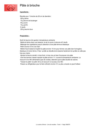 Pâte à brioche
Ingredients :

Recette pour 1 brioche de 28 cm de diamètre :
500 g farine
15 g levure de boulanger
40 g sucre
10 g sel fin
6 oeufs
250 g beurre doux



Preparation :

Sortir le beurre et le garder à température ambiante
 Mettre la farine dans une bassine, le sel, le sucre, la levure et 5 oeufs
 Mélanger les ingrédients jusqu'à obtention d'une pâte ferme et élastique
 Pétrir environ 5 mn à la main
 Mettre l'oeuf restant et repétrir la pâte environ 10 mn pour former une pâte bien homogène,
élastique et moins ferme. Il faut qu'elle se décolle de la bassine facilement et qu'elle ne colle pas
trop aux mains
 Ajouter le beurre ramolli, ni trop froid, ni trop mou et bien l'incorporer à la pâte
 Une fois terminé, laisser reposer la pâte environ 1 h suivant la température ambiante. La
recouvrir d'un film alimentaire (pas de croûte); attendre que la pâte double de volume.
 "Casser la pâte" (re pétrir 30 s) et recouvrir à nouveau d'un film
 Passer au réfrigérateur pour la faire refroidir environ 4 h ou plus, ensuite on peut l'utiliser.




                        La cuisine d'Annie - Livre de recettes - Tome 1 - Page 298/570
 