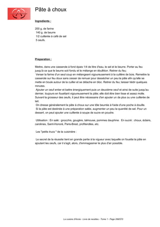 Pâte à choux
Ingredients :

200 g, de farine
 140 g. de beurre
 1/2 cuillerée à café de sel
 5 oeufs.




Preparation :

Mettre, dans une casserole à fond épais 1/4 de litre d'eau, le sel et le beurre. Porter au feu
jusqu'à ce que le beurre soit fondu et le mélange en ébullition. Retirer du feu;
 Verser la farine d'un seul coup en mélangeant vigoureusement à la cuillère de bois. Remettre la
casserole sur feu doux sans cesser de remuer pour dessécher un peu la pâte afin qu'elle se
mette en boule autour de la cuiller et se détache en bloc. Retirer du feu; laisser tiédir quelques
minutes.
 Ajouter un oeuf entier et battre énergiquement puis un deuxième oeuf et ainsi de suite jusqu'au
dernier, toujours en fouettant vigoureusement la pâte; elle doit être bien lisse et assez molle.
Suivant la grosseur des oeufs, il peut être nécessaire d'en ajouter un de plus ou une cuillerée de
lait.
 On dresse généralement la pâte à choux sur une tôle beurrée à l'aide d'une poche à douille.
 Si la pâte est destinée à une préparation salée, augmenter un peu la quantité de sel. Pour un
dessert, on peut ajouter une cuillerée à soupe de sucre en poudre.

 Utilisation : En salé : gnocchis, gougère, talmouse, pommes dauphine. En sucré : choux, éclairs,
carolines, Saint-Honoré, Paris-Brest, profiterolles, etc.

Les "petits trucs " de la cuisinière :

 Le secret de la réussite tient en grande partie à la vigueur avec laquelle on fouette la pâte en
ajoutant les oeufs, car il s'agit, alors, d'emmagasiner le plus d'air possible.




                         La cuisine d'Annie - Livre de recettes - Tome 1 - Page 299/570
 