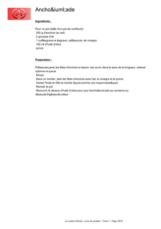 Ancho&iuml;ade
Ingredients :

Pour un pot (taille d'un pot de confiture)!
200 g d'anchois (au sel)
2 gousses d'ail
1 cuill&egrave;re &agrave; caf&eacute; de vinaigre
150 ml d'huile d'olive
poivre



Preparation :

Pr&eacute;parer les filets d'anchois si besoin: les ouvrir dans le sens de la longueur, enlever
colonne et queue
 Rincer
 Dans un mortier, piler les filets d'anchois avec l'ail, le vinaigre et le poivre
 Verser l'huile en filet et monter "comme une mayonnaise"
 Remplir le pot
 Recouvrir le dessus d’huile d’olive pour que l'ancho&iuml;ade se conserve au
r&eacute;frig&eacute;rateur




                         La cuisine d'Annie - Livre de recettes - Tome 1 - Page 3/570
 