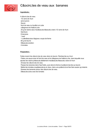 C&ocirc;tes de veau aux bananes
Ingredients :

4 c&ocirc;tes de veau
 1/2 verre de rhum
 sel et poivre
 Sauce:
 fond de veau ou bouillon en cube
 cr&egrave;me fra&icirc;che
 25 g de raisins secs mac&eacute;r&eacute;s dans 1/2 verre de rhum
 Garniture:
 8 bananes
 1 œuf
 1 cuiller&eacute;e &agrave; soupe de farine
 60 g de beurre
 D&eacute;coration:
 4 tomates



Preparation :

Faites revenir les c&ocirc;tes de veau dans du beurre. Flambez-les au rhum
 Faites une sauce avec le fond de veau et la cr&egrave;me fra&icirc;che, dans laquelle vous
ajoutez les raisins pr&eacute;alablement mac&eacute;r&eacute;s dans le rhum
 Arrosez les c&ocirc;tes de veau
 Passez les bananes dans l'œuf battu, puis dans la farine et po&ecirc;lez-les au beurre
 Mettre les tomates coup&eacute;es en deux, dans une po&ecirc;le et les faire sauter qq instants
 Dressez les bananes autour des c&ocirc;tes de veau
 D&eacute;corez avec les tomates




                        La cuisine d'Annie - Livre de recettes - Tome 1 - Page 30/570
 