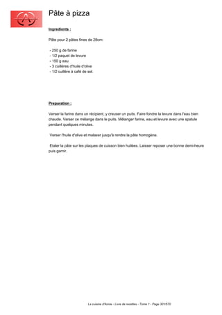 Pâte à pizza
Ingredients :

Pâte pour 2 pâtes fines de 28cm:

- 250 g de farine
- 1/2 paquet de levure
- 150 g eau
- 3 cuillères d'huile d'olive
- 1/2 cuillère à café de sel.




Preparation :

Verser la farine dans un récipient, y creuser un puits. Faire fondre la levure dans l'eau bien
chaude. Verser ce mélange dans le puits. Mélanger farine, eau et levure avec une spatule
pendant quelques minutes.

Verser l'huile d'olive et malaxer jusqu'à rendre la pâte homogène.

 Etaler la pâte sur les plaques de cuisson bien huilées. Laisser reposer une bonne demi-heure
puis garnir.




                         La cuisine d'Annie - Livre de recettes - Tome 1 - Page 301/570
 