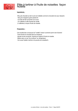 Pâte à tartiner à l'huile de noisettes façon
Nutella
Ingredients :

100 g de chocolat au lait à cuire (en tablette comme le chocolat noir pour dessert)
 100 g de margarine genre planta fin
 1/2 boite de lait concentré non sucré
 1/2 cuillérée à café d'extrait de vanille
 2 cuillérées à soupe d'huile de noisette.



Preparation :

Une recette bien onctueuse de "nutella" maison surement parmi tant d'autres!
Faire fondre le chocolat dans la margarine.
Ajouter le lait concentré, l'extrait de vanille et l'huile de noisette.
Mettre dans un pot "de confiture" au réfrigérateur.
Voir aussi:%pâte à tartiner à la poudre de noisettes%




                        La cuisine d'Annie - Livre de recettes - Tome 1 - Page 302/570
 