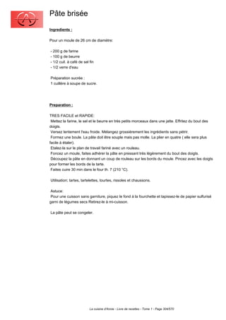 Pâte brisée
Ingredients :

Pour un moule de 26 cm de diamètre:

- 200 g de farine
- 100 g de beurre
- 1/2 cuil. à café de sel fin
- 1/2 verre d'eau

Préparation sucrée :
1 cuillère à soupe de sucre.




Preparation :

TRES FACILE et RAPIDE:
 Mettez la farine, le sel et le beurre en très petits morceaux dans une jatte. Effritez du bout des
doigts.
 Versez lentement l'eau froide. Mélangez grossièrement les ingrédients sans pétrir.
 Formez une boule. La pâte doit être souple mais pas molle. La plier en quatre ( elle sera plus
facile à étaler).
 Etalez-la sur le plan de travail fariné avec un rouleau.
 Foncez un moule, faites adhérer la pâte en pressant très légèrement du bout des doigts.
 Découpez la pâte en donnant un coup de rouleau sur les bords du moule. Pincez avec les doigts
pour former les bords de la tarte.
 Faites cuire 30 min dans le four th. 7 (210 °C).

Utilisation; tartes, tartelettes, tourtes, rissoles et chaussons.

 Astuce:
 Pour une cuisson sans garniture, piquez le fond à la fourchette et tapissez-le de papier sulfurisé
garni de légumes secs Retirez-le à mi-cuisson.

La pâte peut se congeler.




                          La cuisine d'Annie - Livre de recettes - Tome 1 - Page 304/570
 