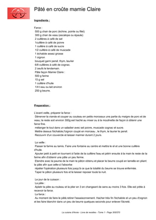 Pâté en croûte mamie Claire
Ingredients :

Farce :
500 g chair de porc (échine, pointe ou filet)
300 g chair de veau (escalope ou épaule)
2 cuillères à café de sel
1cuillère à café de poivre
1 cuillère à café de sucre
1/2 cuillère à café de muscade
1 échalote assez grosse
1 oignon
bouquet garni persil, thym, laurier
6/8 cuillères à café de cognac.
2 oeufs le lendemain.
Pâte façon Mamie Claire :
500 g farine
15 g sel
1 cuillère d'huile
1/4 l eau ou lait environ
250 g beurre.




Preparation :

L'avant veille, préparer la farce :
 Dénerver la viande et couper au couteau en petits morceaux une partie du maigre de porc et de
veau; le reste soit environ 300g est haché au mixer ou à la moulinette de façon à obtenir une
farce fine.
 mélanger le tout dans un saladier avec sel poivre, muscade cognac et sucre.
 Mettre dessus l'échalote,l'oignon coupé en morceau , le thym, le laurier le persil.
 Recouvrir d'un couvercle et laisser mariner durant 2 jours.

 La veille :
 Passer la farine au tamis. Faire une fontaine au centre et mettre le el et une bonne cuillère
d'huile.
 Ajouter petit à petit en tournant à l'aide de la cuillère l'eau et pétrir ensuite à la main le reste de la
farine afin d'obtenir une pâte un peu ferme.
 Etendre avec la paume de la main le pâton obtenu et placer le beurre coupé en lamelle en pliant
la pâte afin que celle-ci l'absorbe
 répéter l'opération plusieurs fois jusqu'à ce que la totalité du beurre se trouve enfermée.
 Taper le pâton plusieurs fois et le laisser reposer toute la nuit.

 Le jour de la cuisson :
 La pâte :
 Aplatir la pâte au rouleau et la plier en 3 en changeant de sens au moins 3 fois. Elle est prête à
recevoir la farce.
 La farce :
 Au moment de faire le pâté,retirer l'assaisonnement. Hacher très fin l'échalote et un peu d'oignon
et les faire blanchir dans un peu de beurre quelques seconds pour enlever l'âcreté.



                          La cuisine d'Annie - Livre de recettes - Tome 1 - Page 305/570
 