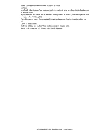 Battre 2 oeufs entiers et mélanger le tout avec la viande
 Montage :
 Une fois la pâte étendue d'une épaisseur de 5 mm, mettre la farce au milieu et coller la pâte avec
de l'eau ou du lait.
 Aplatir les bords de chaque côté et relever la pâte aplatie sur le dessus ( réserver un peu de pâte
pour couvrir la totalité du pâté).
 Faire 2 trous pour mettre 2 cheminées afin d'évacuer la vapeur (2 cartes de visite roulées par
ex).
 Dorer au lait ou à l'oeuf.
 mettre le pâté sur une feuille d'alu et le glisser dans un moule à cake.
 Cuire 1h 30 mn au four th 7 pendant 1/4 h puis 6. Surveiller.




                        La cuisine d'Annie - Livre de recettes - Tome 1 - Page 306/570
 