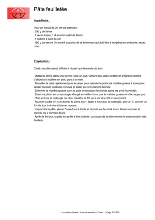 Pâte feuilletée
Ingredients :

Pour un moule de 26 cm de diamètre:
200 g de farine
1 verre d'eau ( 1 dl environ selon la farine)
1 cuillère à café de sel
150 g de beurre ( la moitié du poids de la détrempe) qui doit être à température ambiante, assez
mou.




Preparation :

C'est une pâte assez difficile à réussir qui demande du soin.

 Mettez la farine dans une terrine, faire un puit, verser l'eau salée et délayer progressivement
d'abord à la cuillère en bois, puis à la main.
 Travailler la pâte rapidement puis la peser pour calculer le poids de matière grasse à incorporer,
laisser reposer quelques minutes et étaler sur une planche farinée.
 Enfermer la matière grasse dans la pâte en rabattant les bords après les avoir humectés.
 Etaler ce pâton en un rectangle allongé en veillant à ce que la matière grasse ne s'échappe pas.
 Plier en trois le rectangle de pâte, rabattre le 1/3 vers soi et le 3/3 en remontant.
 Tourner la pâte d'1/4 et donner le 2ème tour : étaler à nouveau le rectangle, plier en 3, donner un
1/4 de tour à droite et laisser reposer.
 Reprendre la pâte, placer l'ouverture à droite et donner les 3è et 4è tours, laisser reposer et
donner les 2 derniers tours.
 Après le 6è tour, la pâte est prête à être utilisée. La coupe de la pâte montre la superposition des
feuillets.




                        La cuisine d'Annie - Livre de recettes - Tome 1 - Page 307/570
 