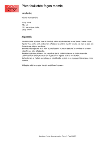 Pâte feuilletée façon mamie
Ingredients :

Recette mamie Claire:

500 g farine
15 g sel
1/4 l eau environ ou lait
250 g beurre



Preparation :

Passer la farine au tamis; faire ne fontaine, mettre au centre le sel et une bonne cuillère d'huile.
 Ajouter l'eau petit à petit, en tournant à l'aide de la cuillère, et pétrir ensuite à la main le reste afin
d'obtenir une pâte un peu ferme.
 Etendre avec la paume de la main le paton obtenu et placer le beurre en lamelles en pliant la
pâte afin que celle-ci l'absorbe.
 Répéter l'opération plusieurs fois jusqu'à ce que la totalité du beurre se trouve enfermée.
 Je tape alors le paton plusieurs fois et je le laisse reposer toute la nuit au frais.
 Le lendemain, je l'aplatis au rouleau, en pliant la pâte en trois et en changeant de sens au moins
trois fois.

Utilisation: pâté en croute, biscuits apéritifs au fromage...




                          La cuisine d'Annie - Livre de recettes - Tome 1 - Page 308/570
 