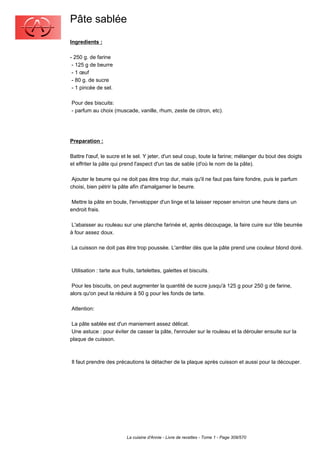 Pâte sablée
Ingredients :

- 250 g. de farine
 - 125 g de beurre
 - 1 œuf
 - 80 g. de sucre
 - 1 pincée de sel.

Pour des biscuits:
- parfum au choix (muscade, vanille, rhum, zeste de citron, etc).




Preparation :

Battre l'œuf, le sucre et le sel. Y jeter, d'un seul coup, toute la farine; mélanger du bout des doigts
et effriter la pâte qui prend l'aspect d'un tas de sable (d'où le nom de la pâte).

 Ajouter le beurre qui ne doit pas être trop dur, mais qu'il ne faut pas faire fondre, puis le parfum
choisi, bien pétrir la pâte afin d'amalgamer le beurre.

 Mettre la pâte en boule, l'envelopper d'un linge et la laisser reposer environ une heure dans un
endroit frais.

 L'abaisser au rouleau sur une planche farinée et, après découpage, la faire cuire sur tôle beurrée
à four assez doux.

La cuisson ne doit pas être trop poussée. L'arrêter dès que la pâte prend une couleur blond doré.



Utilisation : tarte aux fruits, tartelettes, galettes et biscuits.

 Pour les biscuits, on peut augmenter la quantité de sucre jusqu'à 125 g pour 250 g de farine,
alors qu'on peut la réduire à 50 g pour les fonds de tarte.

Attention:

 La pâte sablée est d'un maniement assez délicat.
 Une astuce : pour éviter de casser la pâte, l'enrouler sur le rouleau et la dérouler ensuite sur la
plaque de cuisson.



Il faut prendre des précautions la détacher de la plaque après cuisson et aussi pour la découper.




                          La cuisine d'Annie - Livre de recettes - Tome 1 - Page 309/570
 
