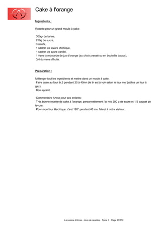 Cake à l'orange
Ingredients :

Recette pour un grand moule à cake:

300gr de farine,
250g de sucre,
3 oeufs,
1 sachet de levure chimique,
1 sachet de sucre vanillé,
1 verre à moutarde de jus d'orange (au choix pressé ou en bouteille du pur),
3/4 du verre d'huile.



Preparation :

Mélanger tout les ingrédients et mettre dans un moule à cake.
 Faire cuire au four th.3 pendant 30 à 40mn (le th est à voir selon le four moi j'utilise un four à
gaz).
 Bon appétit.

 Commentaire Annie pour ses enfants:
 Très bonne recette de cake à l'orange; personnellement j'ai mis 200 g de sucre et 1/2 paquet de
levure.
 Pour mon four électrique: c'est 180° pendant 40 mn. Merci à notre visiteur.




                         La cuisine d'Annie - Livre de recettes - Tome 1 - Page 31/570
 