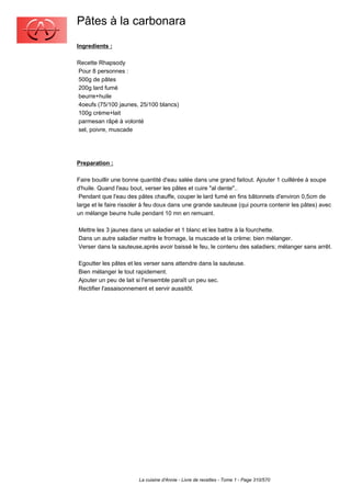 Pâtes à la carbonara
Ingredients :

Recette Rhapsody
Pour 8 personnes :
500g de pâtes
200g lard fumé
beurre+huile
4oeufs (75/100 jaunes, 25/100 blancs)
100g crème+lait
parmesan râpé à volonté
sel, poivre, muscade




Preparation :

Faire bouillir une bonne quantité d'eau salée dans une grand faitout. Ajouter 1 cuillérée à soupe
d'huile. Quand l'eau bout, verser les pâtes et cuire "al dente"..
 Pendant que l'eau des pâtes chauffe, couper le lard fumé en fins bâtonnets d'environ 0,5cm de
large et le faire rissoler à feu doux dans une grande sauteuse (qui pourra contenir les pâtes) avec
un mélange beurre huile pendant 10 mn en remuant.

Mettre les 3 jaunes dans un saladier et 1 blanc et les battre à la fourchette.
Dans un autre saladier mettre le fromage, la muscade et la crème; bien mélanger.
Verser dans la sauteuse,après avoir baissé le feu, le contenu des saladiers; mélanger sans arrêt.

Egoutter les pâtes et les verser sans attendre dans la sauteuse.
Bien mélanger le tout rapidement.
Ajouter un peu de lait si l'ensemble paraît un peu sec.
Rectifier l'assaisonnement et servir aussitôt.




                        La cuisine d'Annie - Livre de recettes - Tome 1 - Page 310/570
 