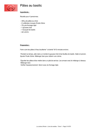 Pâtes au basilic
Ingredients :

Recette pour 4 personnes:

- 300 g de pâtes au choix
- 2 cuillerées à soupe d'huile d'olive
- 70 g de fromage râpé
- 1 gousses d'ail
- 1 bouquet de basilic
- sel, poivre.




Preparation :

Faire cuire les pâtes à l'eau bouillante " al dente" 8/10 minutes environ.

Pendant ce temps, piler dans un mortier la gousse d'ail et les feuilles de basilic. Saler et poivrer.
Ajouter l'huile d'olive. Mélanger bien pour obtenir une crème.

Égoutter les pâtes et les mettre dans un plat de service. Les arroser avec le mélange ci dessus.
Mélanger bien.
Vérifier l'assaisonnement. Servir avec du fromage râpé.




                        La cuisine d'Annie - Livre de recettes - Tome 1 - Page 311/570
 
