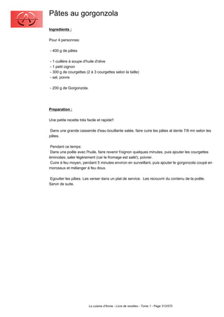 Pâtes au gorgonzola
Ingredients :

Pour 4 personnes:

- 400 g de pâtes

- 1 cuillère à soupe d'huile d'olive
- 1 petit oignon
- 300 g de courgettes (2 à 3 courgettes selon la taille)
- sel, poivre

- 200 g de Gorgonzola.




Preparation :

Une petite recette très facile et rapide!!

 Dans une grande casserole d'eau bouillante salée, faire cuire les pâtesal dente 7/8 mn selon les
pâtes.

 Pendant ce temps:
 Dans une poêle avec l'huile, faire revenir l'oignon quelques minutes, puis ajouter les courgettes
émincées; saler légèrement (car le fromage est salé!), poivrer.
 Cuire à feu moyen, pendant 5 minutes environ en surveillant, puis ajouter le gorgonzola coupé en
morceaux et mélanger à feu doux.

Egoutter les pâtes. Les verser dans un plat de service. Les recouvrir du contenu de la poêle.
Servir de suite.




                         La cuisine d'Annie - Livre de recettes - Tome 1 - Page 312/570
 