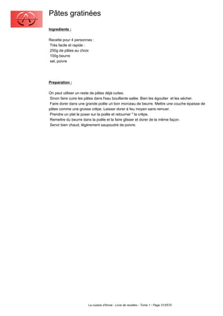 Pâtes gratinées
Ingredients :

Recette pour 4 personnes :
Très facile et rapide :
250g de pâtes au choix
100g beurre
sel, poivre




Preparation :

On peut utiliser un reste de pâtes déjà cuites.
 Sinon faire cuire les pâtes dans l'eau bouillante salée. Bien les égoutter et les sécher.
 Faire dorer dans une grande poêle un bon morceau de beurre. Mettre une couche épaisse de
pâtes comme une grosse crêpe. Laisser dorer à feu moyen sans remuer.
 Prendre un plat le poser sur la poêle et retourner " la crêpe.
 Remettre du beurre dans la poêle et la faire glisser et dorer de la même façon.
 Servir bien chaud, légèrement saupoudré de poivre.




                      La cuisine d'Annie - Livre de recettes - Tome 1 - Page 313/570
 