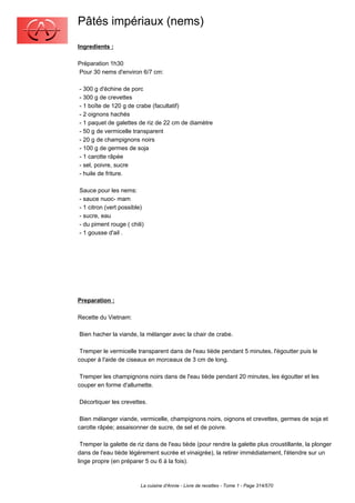 Pâtés impériaux (nems)
Ingredients :

Préparation 1h30
Pour 30 nems d'environ 6/7 cm:

- 300 g d'échine de porc
- 300 g de crevettes
- 1 boîte de 120 g de crabe (facultatif)
- 2 oignons hachés
- 1 paquet de galettes de riz de 22 cm de diamètre
- 50 g de vermicelle transparent
- 20 g de champignons noirs
- 100 g de germes de soja
- 1 carotte râpée
- sel, poivre, sucre
- huile de friture.

Sauce pour les nems:
- sauce nuoc- mam
- 1 citron (vert possible)
- sucre, eau
- du piment rouge ( chili)
- 1 gousse d'ail .




Preparation :

Recette du Vietnam:

Bien hacher la viande, la mélanger avec la chair de crabe.

 Tremper le vermicelle transparent dans de l'eau tiède pendant 5 minutes, l'égoutter puis le
couper à l'aide de ciseaux en morceaux de 3 cm de long.

 Tremper les champignons noirs dans de l'eau tiède pendant 20 minutes, les égoutter et les
couper en forme d'allumette.

Décortiquer les crevettes.

 Bien mélanger viande, vermicelle, champignons noirs, oignons et crevettes, germes de soja et
carotte râpée; assaisonner de sucre, de sel et de poivre.

 Tremper la galette de riz dans de l'eau tiède (pour rendre la galette plus croustillante, la plonger
dans de l'eau tiède légèrement sucrée et vinaigrée), la retirer immédiatement, l'étendre sur un
linge propre (en préparer 5 ou 6 à la fois).



                         La cuisine d'Annie - Livre de recettes - Tome 1 - Page 314/570
 