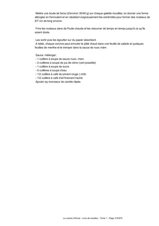 Mettre une boule de farce (d'environ 30/40 g) sur chaque galette mouillée, lui donner une forme
allongée en l'enroulant et en rabattant soigneusement les extrémités pour former des rouleaux de
6/7 cm de long environ.

 Frire les rouleaux dans de l'huile chaude et les retourner de temps en temps jusqu'à ce qu'ils
soient dorés.

 Les sortir puis les égoutter sur du papier absorbant.
 A table, chaque convive peut enrouler le pâté chaud dans une feuille de salade et quelques
feuilles de menthe et le tremper dans la sauce de nuoc màm.

Sauce: mélanger:
- 1 cuillère à soupe de sauce nuoc- mam
- 2 cuillères à soupe de jus de citron (vert possible)
- 1 cuillère à soupe de sucre
- 5 cuillères à soupe d'eau
- 1/2 cuillère à café de piment rouge ( chili)
- 1/2 cuillère à café d'ail finement haché
Ajouter qq morceaux de carotte râpée.




                        La cuisine d'Annie - Livre de recettes - Tome 1 - Page 315/570
 