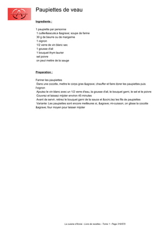 Paupiettes de veau
Ingredients :

1 paupiette par personne
 1 cuiller&eacute;e &agrave; soupe de farine
 30 g de beurre ou de margarine
 1 oignon
 1/2 verre de vin blanc sec
 1 gousse d'ail
 1 bouquet thym laurier
 sel poivre
 on peut mettre de la sauge



Preparation :

Fariner les paupiettes
 Dans une cocotte, mettre le corps gras &agrave; chauffer et faire dorer les paupiettes puis
l'oignon
 Ajoutez le vin blanc avec un 1/2 verre d'eau, la gousse d'ail, le bouquet garni, le sel et le poivre
 Couvrez et laissez mijoter environ 45 minutes
 Avant de servir, retirez le bouquet garni de la sauce et &ocirc;tez les fils de paupiettes
 Variante: Les paupiettes sont encore meilleures si, &agrave; mi-cuisson, on glisse la cocotte
&agrave; four moyen pour laisser mijoter




                         La cuisine d'Annie - Livre de recettes - Tome 1 - Page 316/570
 