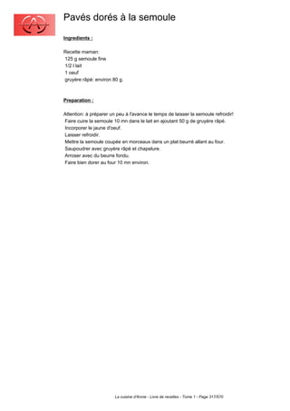 Pavés dorés à la semoule
Ingredients :

Recette maman:
125 g semoule fine
1/2 l lait
1 oeuf
gruyère râpé: environ 80 g.



Preparation :

Attention: à préparer un peu à l'avance le temps de laisser la semoule refroidir!
Faire cuire la semoule 10 mn dans le lait en ajoutant 50 g de gruyère râpé.
Incorporer le jaune d'oeuf.
Laisser refroidir.
Mettre la semoule coupée en morceaux dans un plat beurré allant au four.
Saupoudrer avec gruyère râpé et chapelure.
Arroser avec du beurre fondu.
Faire bien dorer au four 10 mn environ.




                        La cuisine d'Annie - Livre de recettes - Tome 1 - Page 317/570
 