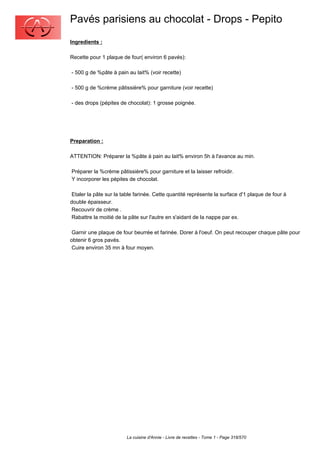 Pavés parisiens au chocolat - Drops - Pepito
Ingredients :

Recette pour 1 plaque de four( environ 6 pavés):

- 500 g de %pâte à pain au lait% (voir recette)

- 500 g de %crème pâtissière% pour garniture (voir recette)

- des drops (pépites de chocolat): 1 grosse poignée.




Preparation :

ATTENTION: Préparer la %pâte à pain au lait% environ 5h à l'avance au min.

Préparer la %crème pâtissière% pour garniture et la laisser refroidir.
Y incorporer les pépites de chocolat.

 Etaler la pâte sur la table farinée. Cette quantité représente la surface d'1 plaque de four à
double épaisseur.
 Recouvrir de crème .
 Rabattre la moitié de la pâte sur l'autre en s'aidant de la nappe par ex.

 Garnir une plaque de four beurrée et farinée. Dorer à l'oeuf. On peut recouper chaque pâte pour
obtenir 6 gros pavés.
 Cuire environ 35 mn à four moyen.




                        La cuisine d'Annie - Livre de recettes - Tome 1 - Page 318/570
 