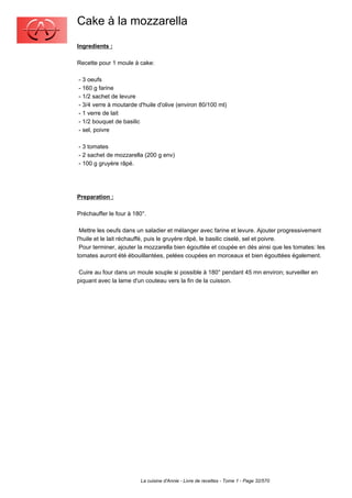 Cake à la mozzarella
Ingredients :

Recette pour 1 moule à cake:

- 3 oeufs
- 160 g farine
- 1/2 sachet de levure
- 3/4 verre à moutarde d'huile d'olive (environ 80/100 ml)
- 1 verre de lait
- 1/2 bouquet de basilic
- sel, poivre

- 3 tomates
- 2 sachet de mozzarella (200 g env)
- 100 g gruyère râpé.




Preparation :

Préchauffer le four à 180°.

 Mettre les oeufs dans un saladier et mélanger avec farine et levure. Ajouter progressivement
l'huile et le lait réchauffé, puis le gruyère râpé, le basilic ciselé, sel et poivre.
 Pour terminer, ajouter la mozzarella bien égouttée et coupée en dés ainsi que les tomates: les
tomates auront été ébouillantées, pelées coupées en morceaux et bien égouttées également.

 Cuire au four dans un moule souple si possible à 180° pendant 45 mn environ; surveiller en
piquant avec la lame d'un couteau vers la fin de la cuisson.




                        La cuisine d'Annie - Livre de recettes - Tome 1 - Page 32/570
 