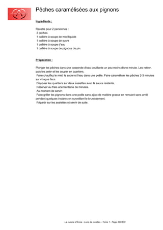 Pêches caramélisées aux pignons
Ingredients :

Recette pour 2 personnes :
2 pêches
1 cuillère à soupe de miel liquide
1 cuillère à soupe de sucre
1 cuillère à soupe d'eau
1 cuillère à soupe de pignons de pin.



Preparation :

Plonger les pêches dans une casserole d'eau bouillante un peu moins d'une minute. Les retirer,
puis les peler et les couper en quartiers.
 Faire chauffez le miel, le sucre et l'eau dans une poêle. Faire caraméliser les pêches 2-3 minutes
sur chaque face.
 Disposer les quartiers sur deux assiettes avec la sauce restante.
 Réserver au frais une trentaine de minutes.
 Au moment de servir:
 Faire griller les pignons dans une poêle sans ajout de matière grasse en remuant sans arrêt
pendant quelques instants en surveillant le brunissement.
 Répartir sur les assiettes et servir de suite.




                        La cuisine d'Annie - Livre de recettes - Tome 1 - Page 320/570
 