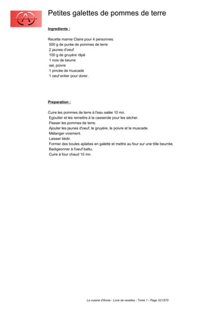 Petites galettes de pommes de terre
Ingredients :

Recette mamie Claire pour 4 personnes:
500 g de purée de pommes de terre
2 jaunes d'oeuf
100 g de gruyère râpé
1 noix de beurre
sel, poivre
1 pincée de muscade
1 oeuf entier pour dorer.




Preparation :

Cuire les pommes de terre à l'eau salée 10 mn.
Egoutter et les remettre à la casserole pour les sécher.
Passer les pommes de terre.
Ajouter les jaunes d'oeuf, le gruyère, le poivre et la muscade.
Mélanger vivement.
Laisser tiédir.
Former des boules aplaties en galette et mettre au four sur une tôle beurrée.
Badigeonner à l'oeuf battu.
Cuire à four chaud 10 mn.




                       La cuisine d'Annie - Livre de recettes - Tome 1 - Page 321/570
 