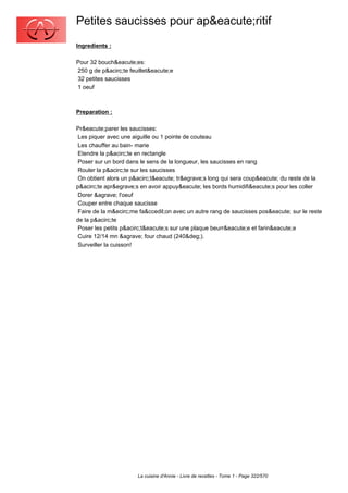 Petites saucisses pour ap&eacute;ritif
Ingredients :

Pour 32 bouch&eacute;es:
250 g de p&acirc;te feuillet&eacute;e
32 petites saucisses
1 oeuf



Preparation :

Pr&eacute;parer les saucisses:
 Les piquer avec une aiguille ou 1 pointe de couteau
 Les chauffer au bain- marie
 Etendre la p&acirc;te en rectangle
 Poser sur un bord dans le sens de la longueur, les saucisses en rang
 Rouler la p&acirc;te sur les saucisses
 On obtient alors un p&acirc;t&eacute; tr&egrave;s long qui sera coup&eacute; du reste de la
p&acirc;te apr&egrave;s en avoir appuy&eacute; les bords humidifi&eacute;s pour les coller
 Dorer &agrave; l'oeuf
 Couper entre chaque saucisse
 Faire de la m&ecirc;me fa&ccedil;on avec un autre rang de saucisses pos&eacute; sur le reste
de la p&acirc;te
 Poser les petits p&acirc;t&eacute;s sur une plaque beurr&eacute;e et farin&eacute;e
 Cuire 12/14 mn &agrave; four chaud (240&deg;).
 Surveiller la cuisson!




                       La cuisine d'Annie - Livre de recettes - Tome 1 - Page 322/570
 