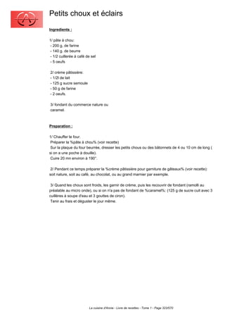 Petits choux et éclairs
Ingredients :

1/ pâte à chou:
 - 200 g, de farine
 - 140 g. de beurre
 - 1/2 cuillerée à café de sel
 - 5 oeufs

2/ crème pâtissière:
- 1/2l de lait
- 125 g sucre semoule
- 50 g de farine
- 2 oeufs.

3/ fondant du commerce nature ou
caramel.



Preparation :

1/ Chauffer le four.
 Préparer la %pâte à chou% (voir recette)
 Sur la plaque du four beurrée, dresser les petits chous ou des bâtonnets de 4 ou 10 cm de long (
si on a une poche à douille).
 Cuire 20 mn environ à 190°.

 2/ Pendant ce temps préparer la %crème pâtissière pour garniture de gâteaux% (voir recette):
soit nature, soit au café, au chocolat, ou au grand marnier par exemple.

 3/ Quand les choux sont froids, les garnir de crème, puis les recouvrir de fondant (ramolli au
préalable au micro onde), ou si on n'a pas de fondant de %caramel%: (125 g de sucre cuit avec 3
cuillères à soupe d'eau et 3 gouttes de ciron).
 Tenir au frais et déguster le jour même.




                         La cuisine d'Annie - Livre de recettes - Tome 1 - Page 323/570
 