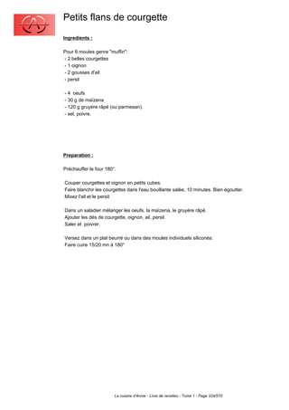 Petits flans de courgette
Ingredients :

Pour 6 moules genre "muffin":
- 2 belles courgettes
- 1 oignon
- 2 gousses d'ail
- persil

- 4 oeufs
- 30 g de maïzena
- 120 g gruyère râpé (ou parmesan).
- sel, poivre.




Preparation :

Préchauffer le four 180°.

Couper courgettes et oignon en petits cubes.
Faire blanchir les courgettes dans l'eau bouillante salée, 10 minutes. Bien égoutter.
Mixez l'ail et le persil.

Dans un saladier mélanger les oeufs, la maïzena, le gruyère râpé.
Ajouter les dés de courgette, oignon, ail, persil.
Saler et poivrer.

Versez dans un plat beurré ou dans des moules individuels siliconés.
Faire cuire 15/20 mn à 180°




                        La cuisine d'Annie - Livre de recettes - Tome 1 - Page 324/570
 