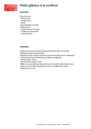 Petits gâteaux à la confiture
Ingredients :

125 g de beurre
 125 g de sucre
 1 pincée de sel
 2 oeufs
 50 g d'amandes en poudre
 200 g de farine
 1 sachet de levure chimique
 1 cuillère de crème fraîche
 1 pot de confiture.




Preparation :

Coupez le beurre en morceaux et faites le fondre à feu doux (ou au MO).
Mélangez le avec le sucre et le sel.
Ajoutez les oeufs, la poudre d'amande, la levure et la farine, tout en mélangeant.
Incorporez la crème, et mélangez pour obtenir une pâte lisse.
Laissez reposer 15 min.
Allumez le four à 200C (Th 6-7).
Mettez un peu de pâte dans des petits moules (12 petits moules à cake mous).
Faitez un trou au milieu de la pâte et versez-y une cuillère de confiture.
Enfournez env 10 min.




                        La cuisine d'Annie - Livre de recettes - Tome 1 - Page 325/570
 