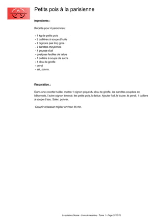 Petits pois à la parisienne
Ingredients :

Recette pour 4 personnes :

- 1 kg de petits pois
- 2 cuillères à soupe d’huile
- 2 oignons pas trop gros
- 2 carottes moyennes
- 1 gousse d’ail
- quelques feuilles de laitue
- 1 cuillère à soupe de sucre
- 1 clou de girofle
- persil
- sel, poivre.




Preparation :

Dans une cocotte huilée, mettre 1 oignon piqué du clou de girofle, les carottes coupées en
bâtonnets, l’autre oignon émincé, les petits pois, la laitue. Ajouter l’ail, le sucre, le persil, 1 cuillère
à soupe d’eau. Saler, poivrer.

Couvrir et laisser mijoter environ 45 mn.




                          La cuisine d'Annie - Livre de recettes - Tome 1 - Page 327/570
 