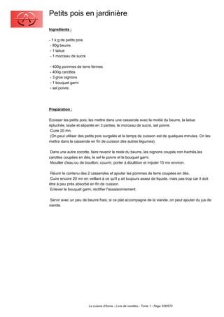 Petits pois en jardinière
Ingredients :

- 1 k g de petits pois
 - 80g beurre
 - 1 laitue
 - 1 morceau de sucre

- 400g pommes de terre fermes
- 400g carottes
- 3 gros oignons
- 1 bouquet garni
- sel poivre.




Preparation :

Ecosser les petits pois; les mettre dans une casserole avec la moitié du beurre, la laitue
épluchée, lavée et séparée en 3 parties, le morceau de sucre, sel poivre.
 Cuire 20 mn.
 (On peut utiliser des petits pois surgelés et le temps de cuisson est de quelques minutes. On les
mettra dans la casserole en fin de cuisson des autres légumes).

 Dans une autre cocotte, faire revenir le reste du beurre, les oignons coupés non hachés,les
carottes coupées en dés, le sel le poivre et le bouquet garni.
 Mouiller d'eau ou de bouillon; couvrir; porter à ébullition et mijoter 15 mn environ.

 Réunir le contenu des 2 casseroles et ajouter les pommes de terre coupées en dés.
 Cuire encore 20 mn en veillant à ce qu'il y ait toujours assez de liquide, mais pas trop car il doit
être à peu près absorbé en fin de cuisson.
 Enlever le bouquet garni; rectifier l'assaisonnement.

 Servir avec un peu de beurre frais; si ce plat accompagne de la viande, on peut ajouter du jus de
viande.




                         La cuisine d'Annie - Livre de recettes - Tome 1 - Page 328/570
 
