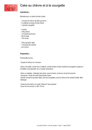 Cake au chèvre et à la courgette
Ingredients :

Recette pour un grand moule à cake:

- 1 buche de chèvre de 200 g environ
- 2 cuillères à soupe d'huile d'olive
- 1 grosse courgette

- 3 oeufs
- 150 g farine
- 1/2 sachet de levure
- 80 ml huile
- 125 ml lait

- 100 g gruyère râpé
- 1 bouquet de cerfeuil
- sel, poivre.



Preparation :

Préchauffer le four.

Couper le chèvre en morceau.

 Dans une poêle, verser les 2 cuillères d'huile d'olive et faire rissoler la courgette coupée en
rondelles; puis égoutter sur un papier absorbant.

Dans un saladier, mélanger les oeufs, avec la farine, la levure, le sel et le poivre.
Incorporer l'huile et le lait chaud petit à petit.
Ajouter ensuite le gruyère râpé, puis les courgettes, puis le chèvre et le cerfeuil ciselé. Bien
mélanger.

Verser le tout dans un moule "silicone" sans graisse.
Cuire 45 mn environ à 180° (Th 6).




                          La cuisine d'Annie - Livre de recettes - Tome 1 - Page 33/570
 