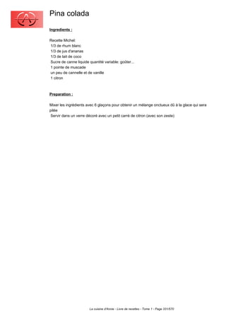 Pina colada
Ingredients :

Recette Michel:
1/3 de rhum blanc
1/3 de jus d'ananas
1/3 de lait de coco
Sucre de canne liquide quantité variable: goûter...
1 pointe de muscade
un peu de cannelle et de vanille
1 citron



Preparation :

Mixer les ingrédients avec 6 glaçons pour obtenir un mélange onctueux dû à la glace qui sera
pilée
 Servir dans un verre décoré avec un petit carré de citron (avec son zeste)




                        La cuisine d'Annie - Livre de recettes - Tome 1 - Page 331/570
 