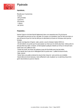 Pipérade
Ingredients :

Recette pour 4 personnes:
6 oeufs
250 g tomates
2 poivrons
60 g beurre
1 oignon
sel, poivre.



Preparation :

Hacher l'oignon et le faire blondir légèrement dans une casserole avec 30 g de beurre.
 Faire griller les poivrons au four, les peler. En couper un en lanières ( que l'on fait cuire dans un
peu de beurre et que l'on met de côté pour la décoration) et l'autre en morceaux ainsi que les
tomates.
 Ajouter ces légumes à l'oignon. saler, poivrer, couvrir et laisser mijoter 20/30 mn.
 On doit obtenir une purée que l'on peut passer au mixer pour la rendre plus lisse. Cette purée ne
doit pas être trop claire: si besoin ,la faire épaissir quelques instants sur le feu en remuant sans
cesse avec une cuillère en bois.
 Casser les oeufs, les briser de quelques coups de fourchette sans trop les battre.
 Leur ajouter peu à peu et en mélangeant bien la purée avec 1 cuillère de beurre fondu.
 Saler, poivrer.
 Verser dans une poêle contenant du beurre bien chaud et cuire comme une omelette.
 Quand elle est encore baveuse, mais suffisament cuite, la glisser sur un plat long chaud et la
garnir des lanières du poivron réservé.




                        La cuisine d'Annie - Livre de recettes - Tome 1 - Page 332/570
 