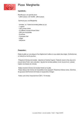 Pizza Margherita
Ingredients :

Recette pour une grande pizza:
1 pâte à pizza ( voir recette : pâte à pizza)

Garniture pour une Margherita:

- tomates ou 1 boite de tomates pelées au jus
- 1 oignon
- 100 g olives noires
- 2 cuillères à soupe d'huile d'olive
- 200 g de mozzarella
- 6 anchois
- 2 gousses d'ail
- origan
- sel poivre.




Preparation :

Etalez la pâte sur une plaque à four légèrement huilée en vous aidant des doigts. Confectionnez
un rebord sur tout le pourtour.

 Préparez la fondue de tomates : épluchez et hachez l'oignon. Faites-le revenir à feu doux et à
couvert dans l'huile sans coloration. Ajoutez les tomates pelées, le sel, le poivre ect. Laissez
mijoter une dizaine de minutes.

 Etalez ensuite la fondue de tomates froide sur la pâte.
 Posez dessus des trames de mozzarella en les espaçant. Parsemez d'olives noires, d'anchois,
de gousses d'ail finement émincées et saupoudrez d'origan.

Faites cuire à four chaud (environ 220°): 15 minutes.




                         La cuisine d'Annie - Livre de recettes - Tome 1 - Page 333/570
 
