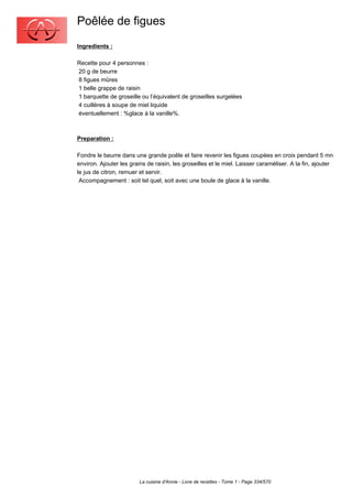 Poêlée de figues
Ingredients :

Recette pour 4 personnes :
20 g de beurre
8 figues mûres
1 belle grappe de raisin
1 barquette de groseille ou l’équivalent de groseilles surgelées
4 cuillères à soupe de miel liquide
éventuellement : %glace à la vanille%.



Preparation :

Fondre le beurre dans une grande poêle et faire revenir les figues coupées en croix pendant 5 mn
environ. Ajouter les grains de raisin, les groseilles et le miel. Laisser caraméliser. A la fin, ajouter
le jus de citron, remuer et servir.
 Accompagnement : soit tel quel, soit avec une boule de glace à la vanille.




                         La cuisine d'Annie - Livre de recettes - Tome 1 - Page 334/570
 