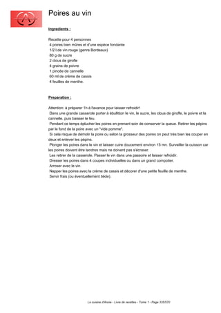 Poires au vin
Ingredients :

Recette pour 4 personnes
4 poires bien mûres et d'une espèce fondante
1/2 l de vin rouge (genre Bordeaux)
80 g de sucre
2 clous de girofle
4 grains de poivre
1 pincée de cannelle
60 ml de crème de cassis
4 feuilles de menthe.



Preparation :

Attention: à préparer 1h à l'avance pour laisser refroidir!
 Dans une grande casserole porter à ébullition le vin, le sucre, les clous de girofle, le poivre et la
cannelle, puis baisser le feu.
 Pendant ce temps éplucher les poires en prenant soin de conserver la queue. Retirer les pépins
par le fond de la poire avec un "vide pomme".
 Si cela risque de démolir la poire ou selon la grosseur des poires on peut très bien les couper en
deux et enlever les pépins.
 Plonger les poires dans le vin et laisser cuire doucement environ 15 mn. Surveiller la cuisson car
les poires doivent être tendres mais ne doivent pas s'écraser.
 Les retirer de la casserole. Passer le vin dans une passoire et laisser refroidir.
 Dresser les poires dans 4 coupes individuelles ou dans un grand compotier.
 Arroser avec le vin.
 Napper les poires avec la crème de cassis et décorer d'une petite feuille de menthe.
 Servir frais (ou éventuellement tiède).




                        La cuisine d'Annie - Livre de recettes - Tome 1 - Page 335/570
 