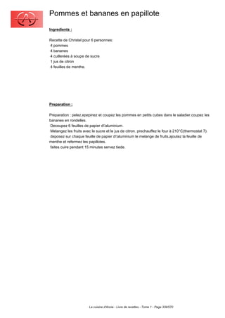 Pommes et bananes en papillote
Ingredients :

Recette de Christel pour 6 personnes:
4 pommes
4 bananes
4 cuillerées à soupe de sucre
1 jus de citron
4 feuilles de menthe.




Preparation :

Preparation : pelez,epepinez et coupez les pommes en petits cubes dans le saladier.coupez les
bananes en rondelles.
 Decoupez 6 feuilles de papier d'aluminium.
 Melangez les fruits avec le sucre et le jus de citron. prechauffez le four à 210°C(thermostat 7).
 deposez sur chaque feuille de papier d'aluminium le melange de fruits,ajoutez la feuille de
menthe et refermez les papillotes.
 faites cuire pendant 15 minutes servez tiede.




                        La cuisine d'Annie - Livre de recettes - Tome 1 - Page 339/570
 