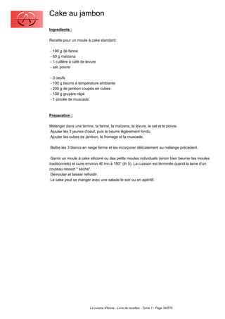 Cake au jambon
Ingredients :

Recette pour un moule à cake standard:

- 100 g de farine
- 60 g maïzena
- 1 cuillère à café de levure
- sel, poivre

- 3 oeufs
- 100 g beurre à température ambiante
- 200 g de jambon coupés en cubes
- 100 g gruyère râpé
- 1 pincée de muscade.



Preparation :

Mélanger dans une terrine, la farine, la maïzena, la levure, le sel et le poivre.
Ajouter les 3 jaunes d'oeuf, puis le beurre légèrement fondu.
Ajouter les cubes de jambon, le fromage et la muscade.

Battre les 3 blancs en neige ferme et les incorporer délicatement au mélange précédent.

 Garnir un moule à cake siliconé ou des petits moules individuels (sinon bien beurrer les moules
traditionnels) et cuire environ 40 mn à 180° (th 5). La cuisson est terminée quand la lame d'un
couteau ressort " sèche".
 Démouler et laisser refroidir.
 Le cake peut se manger avec une salade le soir ou en apéritif.




                         La cuisine d'Annie - Livre de recettes - Tome 1 - Page 34/570
 